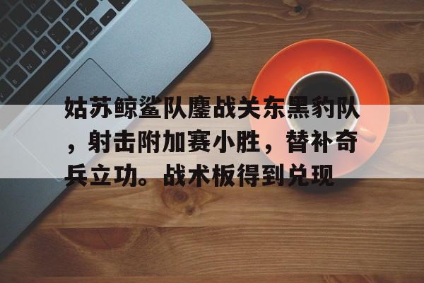 姑苏鲸鲨队鏖战关东黑豹队，射击附加赛小胜，替补奇兵立功。战术板得到兑现-爱游戏app