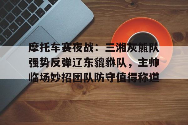 摩托车赛夜战：三湘灰熊队强势反弹辽东貔貅队，主帅临场妙招团队防守值得称道的简单介绍-爱游戏app